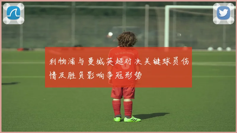 利物浦与曼城英超对决关键球员伤情及胜负影响争冠形势