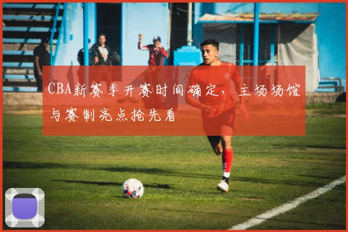 CBA新赛季开赛时间确定，主场场馆与赛制亮点抢先看