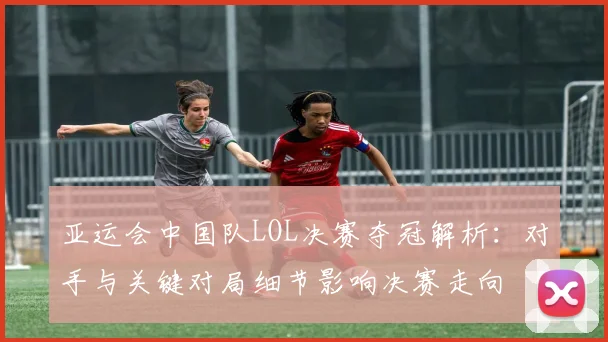 亚运会中国队LOL决赛夺冠解析：对手与关键对局细节影响决赛走向