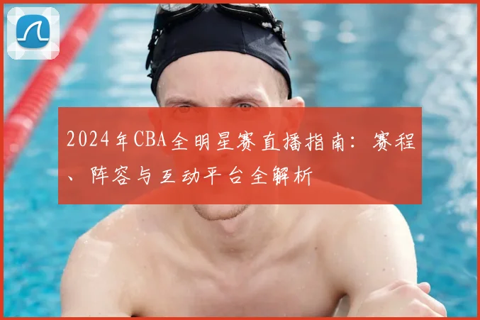 2024年CBA全明星赛直播指南：赛程、阵容与互动平台全解析