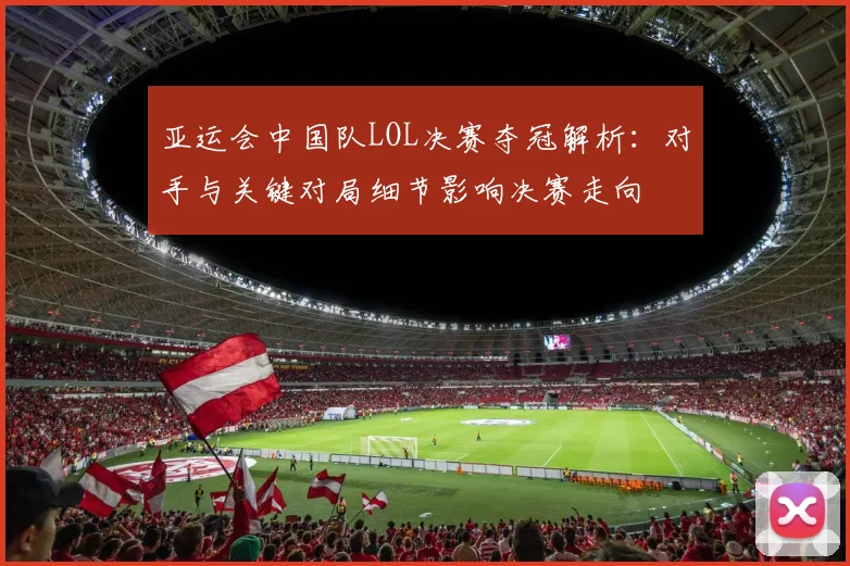 亚运会中国队LOL决赛夺冠解析：对手与关键对局细节影响决赛走向