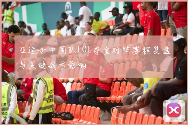 亚运会中国队LOL夺金对阵赛程复盘与关键战术影响